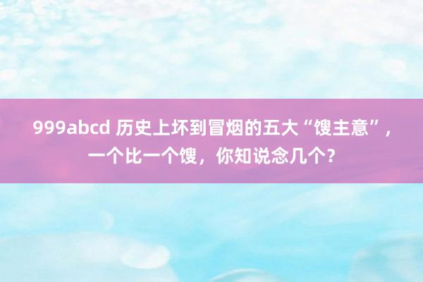 999abcd 历史上坏到冒烟的五大“馊主意”，一个比一个馊，你知说念几个？