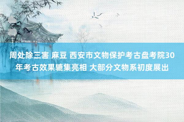 周处除三害 麻豆 西安市文物保护考古盘考院30年考古效果辘集亮相 大部分文物系初度展出