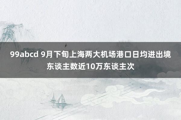 99abcd 9月下旬上海两大机场港口日均进出境东谈主数近10万东谈主次