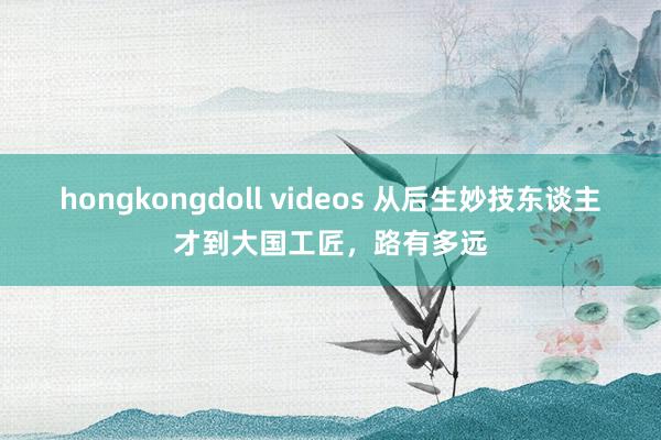 hongkongdoll videos 从后生妙技东谈主才到大国工匠，路有多远