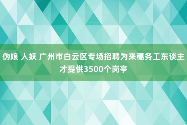 伪娘 人妖 广州市白云区专场招聘为来穗务工东谈主才提供3500个岗亭