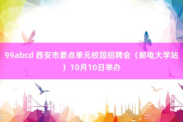 99abcd 西安市要点单元校园招聘会（邮电大学站）10月10日举办