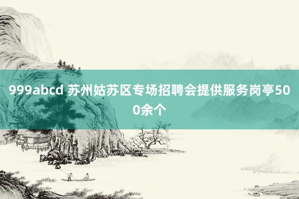 999abcd 苏州姑苏区专场招聘会提供服务岗亭500余个