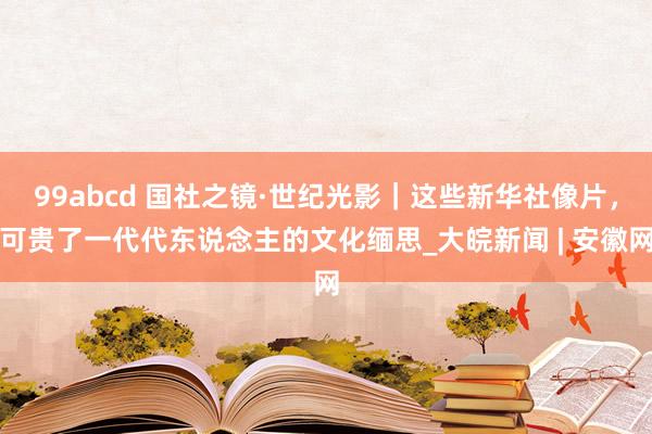 99abcd 国社之镜·世纪光影｜这些新华社像片，可贵了一代代东说念主的文化缅思_大皖新闻 | 安徽网