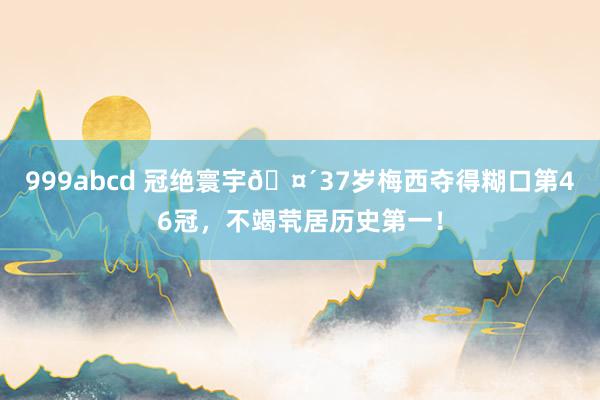 999abcd 冠绝寰宇🤴37岁梅西夺得糊口第46冠，不竭茕居历史第一！