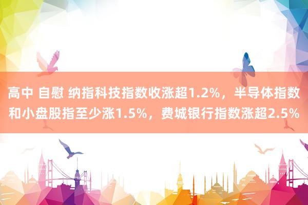 高中 自慰 纳指科技指数收涨超1.2%，半导体指数和小盘股指至少涨1.5%，费城银行指数涨超2.5%