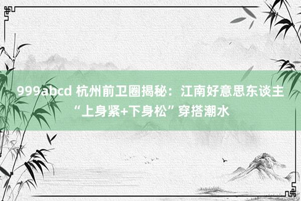 999abcd 杭州前卫圈揭秘：江南好意思东谈主“上身紧+下身松”穿搭潮水