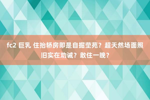 fc2 巨乳 住抬轿房即是自掘茔苑？超天然场面照旧实在劝诫？敢住一晚？