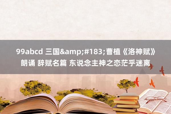 99abcd 三国&#183;曹植《洛神赋》朗诵 辞赋名篇 东说念主神之恋茫乎迷离