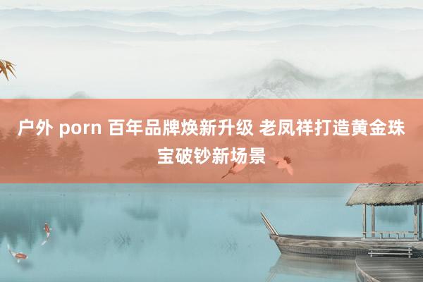 户外 porn 百年品牌焕新升级 老凤祥打造黄金珠宝破钞新场景