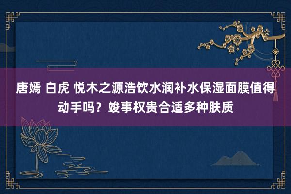 唐嫣 白虎 悦木之源浩饮水润补水保湿面膜值得动手吗？竣事权贵合适多种肤质