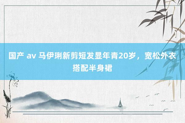 国产 av 马伊琍新剪短发显年青20岁，宽松外衣搭配半身裙