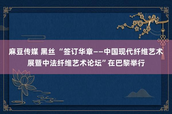 麻豆传媒 黑丝 “签订华章——中国现代纤维艺术展暨中法纤维艺术论坛”在巴黎举行