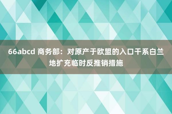 66abcd 商务部：对原产于欧盟的入口干系白兰地扩充临时反推销措施