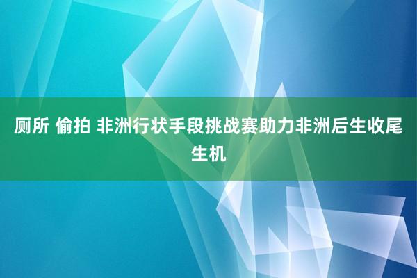 厕所 偷拍 非洲行状手段挑战赛助力非洲后生收尾生机