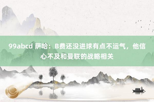 99abcd 萨哈：B费还没进球有点不运气，他信心不及和曼联的战略相关