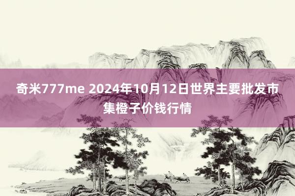 奇米777me 2024年10月12日世界主要批发市集橙子价钱行情