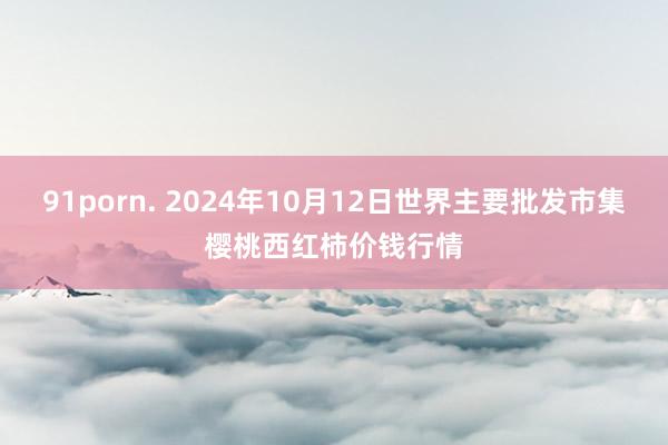 91porn. 2024年10月12日世界主要批发市集樱桃西红柿价钱行情