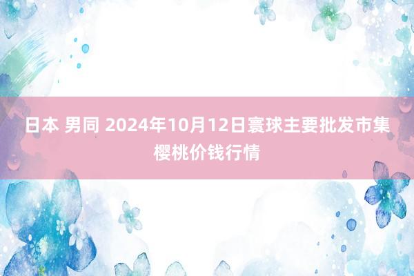 日本 男同 2024年10月12日寰球主要批发市集樱桃价钱行情