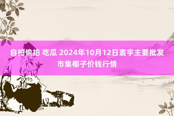 自拍偷拍 吃瓜 2024年10月12日寰宇主要批发市集椰子价钱行情