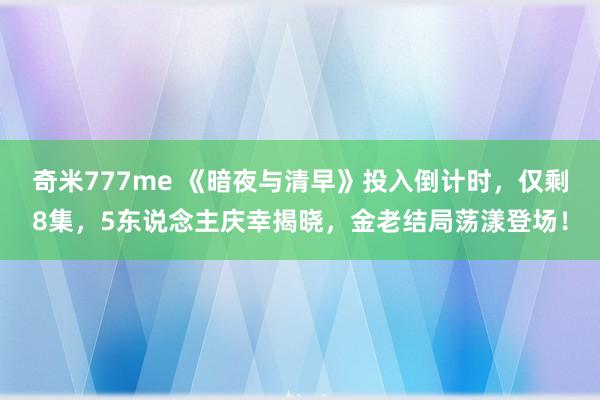 奇米777me 《暗夜与清早》投入倒计时，仅剩8集，5东说念主庆幸揭晓，金老结局荡漾登场！