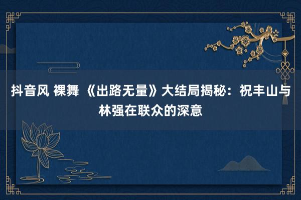 抖音风 裸舞 《出路无量》大结局揭秘：祝丰山与林强在联众的深意