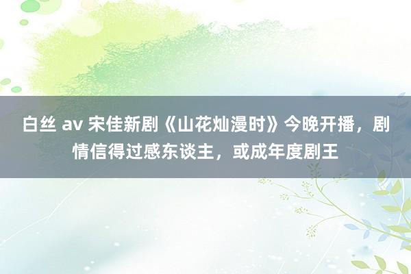 白丝 av 宋佳新剧《山花灿漫时》今晚开播，剧情信得过感东谈主，或成年度剧王