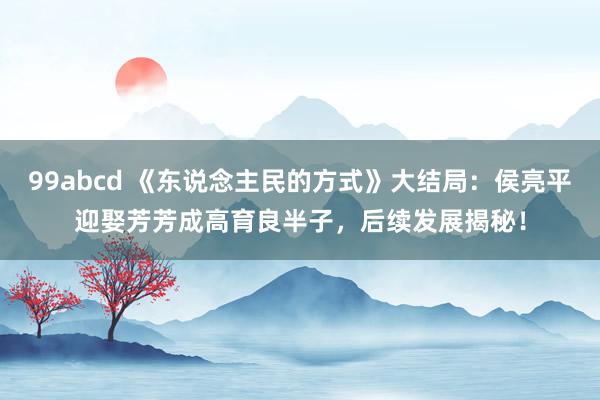 99abcd 《东说念主民的方式》大结局：侯亮平迎娶芳芳成高育良半子，后续发展揭秘！