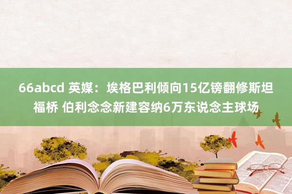 66abcd 英媒：埃格巴利倾向15亿镑翻修斯坦福桥 伯利念念新建容纳6万东说念主球场