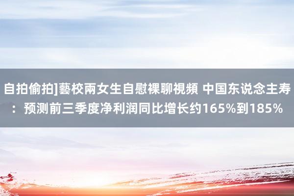 自拍偷拍]藝校兩女生自慰裸聊視頻 中国东说念主寿：预测前三季度净利润同比增长约165%到185%