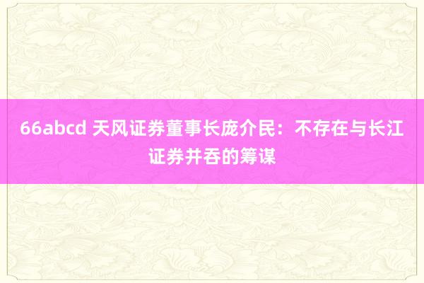 66abcd 天风证券董事长庞介民：不存在与长江证券并吞的筹谋