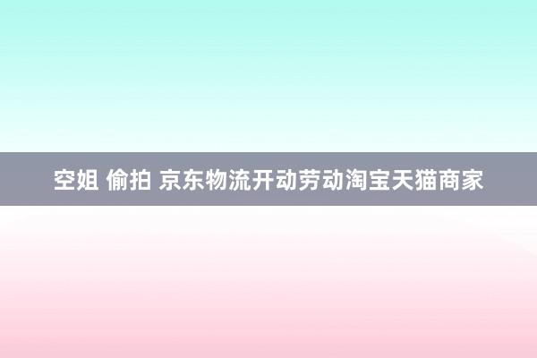 空姐 偷拍 京东物流开动劳动淘宝天猫商家