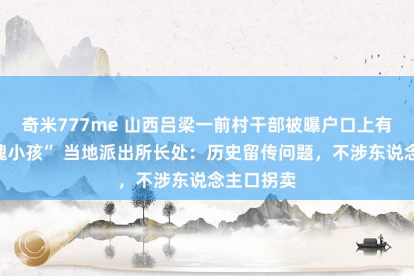 奇米777me 山西吕梁一前村干部被曝户口上有三个“鬼魂小孩” 当地派出所长处：历史留传问题，不涉东说念主口拐卖