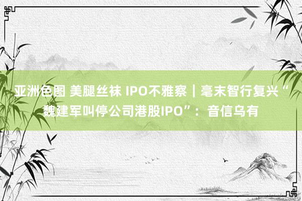 亚洲色图 美腿丝袜 IPO不雅察｜毫末智行复兴“魏建军叫停公司港股IPO”：音信乌有