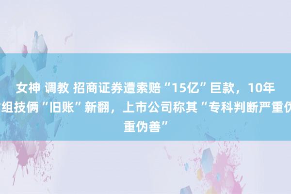 女神 调教 招商证券遭索赔“15亿”巨款，10年前重组技俩“旧账”新翻，上市公司称其“专科判断严重伪善”