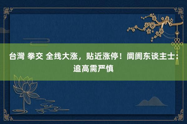 台灣 拳交 全线大涨，贴近涨停！阛阓东谈主士：追高需严慎