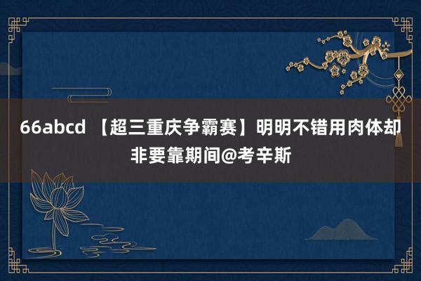 66abcd 【超三重庆争霸赛】明明不错用肉体却非要靠期间@考辛斯