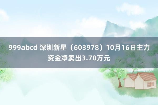 999abcd 深圳新星（603978）10月16日主力资金净卖出3.70万元