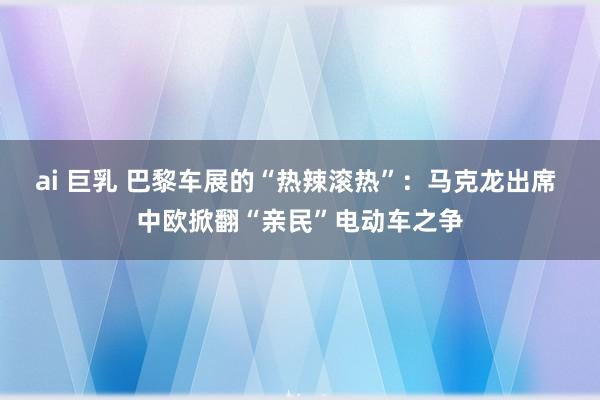 ai 巨乳 巴黎车展的“热辣滚热”：马克龙出席 中欧掀翻“亲民”电动车之争