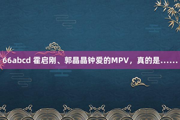 66abcd 霍启刚、郭晶晶钟爱的MPV，真的是……