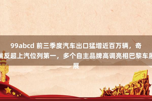 99abcd 前三季度汽车出口猛增近百万辆，奇瑞反超上汽位列第一，多个自主品牌高调亮相巴黎车展