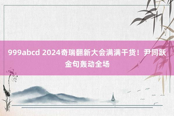 999abcd 2024奇瑞翻新大会满满干货！尹同跃金句轰动全场