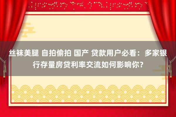 丝袜美腿 自拍偷拍 国产 贷款用户必看：多家银行存量房贷利率交流如何影响你？