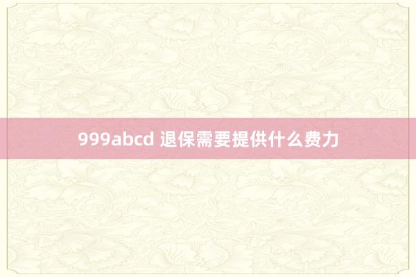 999abcd 退保需要提供什么费力