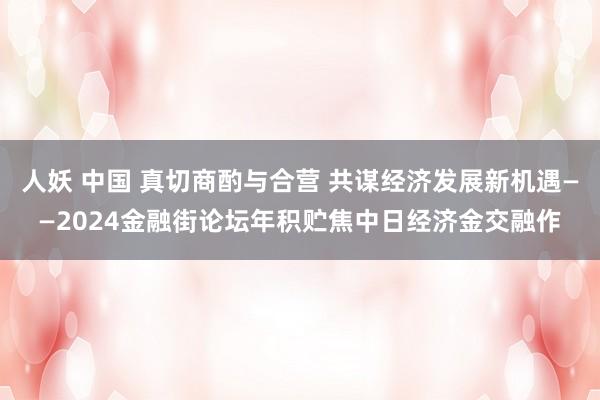 人妖 中国 真切商酌与合营 共谋经济发展新机遇——2024金融街论坛年积贮焦中日经济金交融作