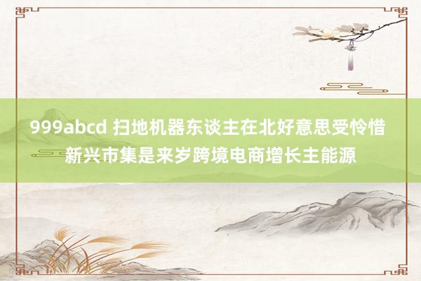 999abcd 扫地机器东谈主在北好意思受怜惜 新兴市集是来岁跨境电商增长主能源