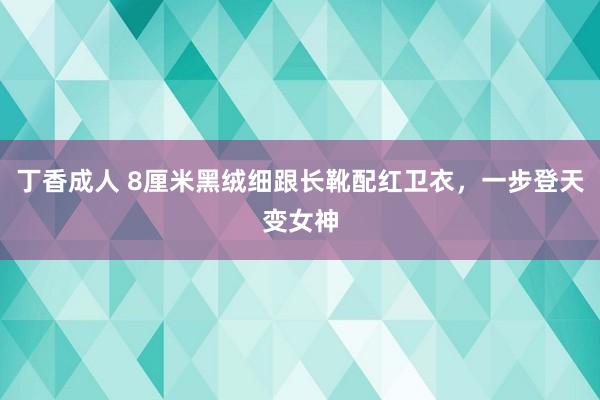 丁香成人 8厘米黑绒细跟长靴配红卫衣，一步登天变女神