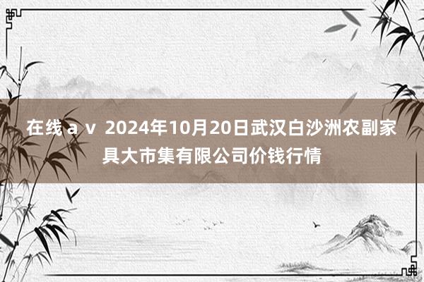 在线ａｖ 2024年10月20日武汉白沙洲农副家具大市集有限公司价钱行情