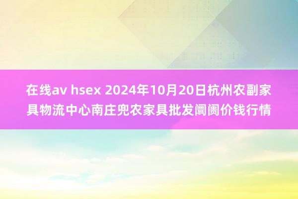 在线av hsex 2024年10月20日杭州农副家具物流中心南庄兜农家具批发阛阓价钱行情