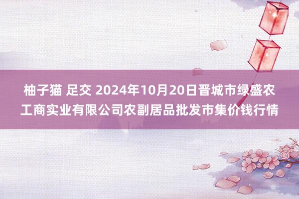 柚子猫 足交 2024年10月20日晋城市绿盛农工商实业有限公司农副居品批发市集价钱行情